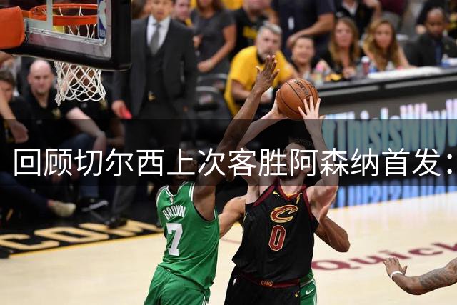回顾切尔西上次客胜阿森纳首发：图赫尔挂帅，卢卡库破门