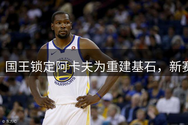 国王锁定阿卡夫为重建基石，新赛季拒绝摆烂求突破