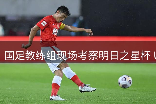 国足教练组现场考察明日之星杯 U17国足迎战欧洲劲旅