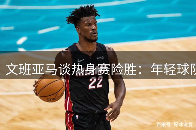 文班亚马谈热身赛险胜：年轻球队需要掌握胜利之道