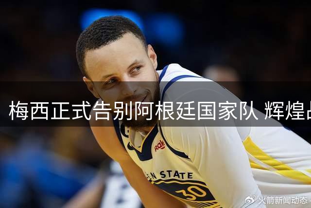 梅西正式告别阿根廷国家队 辉煌战绩画下句点