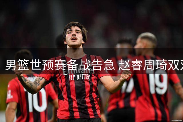 男篮世预赛备战告急 赵睿周琦双双缺席引担忧