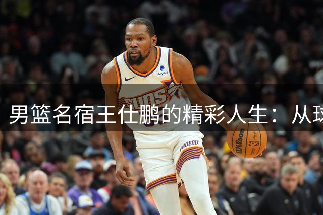 男篮名宿王仕鹏的精彩人生：从球场传奇到商界精英