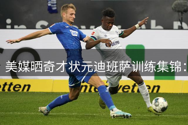 美媒晒奇才状元迪班萨训练集锦：进攻无死角，得分如探囊取物